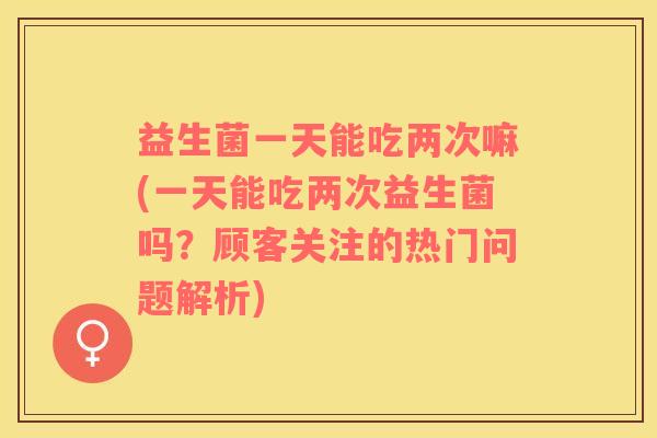 益生菌一天能吃两次嘛(一天能吃两次益生菌吗？顾客关注的热门问题解析)