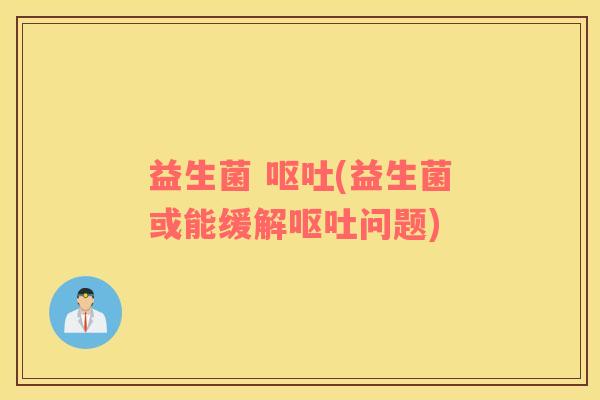 益生菌 呕吐(益生菌或能缓解呕吐问题)