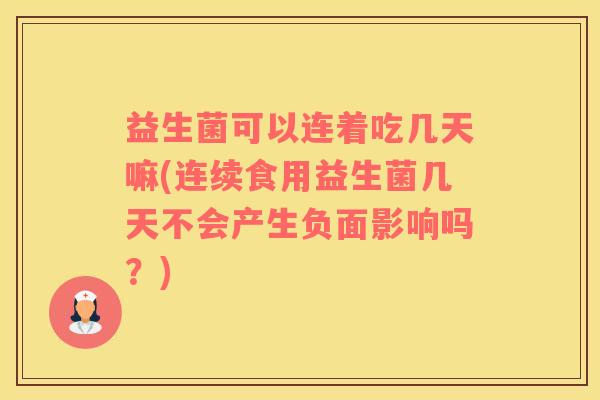 益生菌可以连着吃几天嘛(连续食用益生菌几天不会产生负面影响吗？)