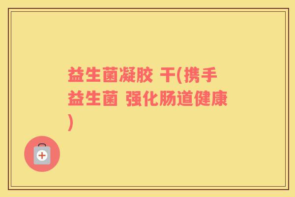 益生菌凝胶 干(携手益生菌 强化肠道健康)