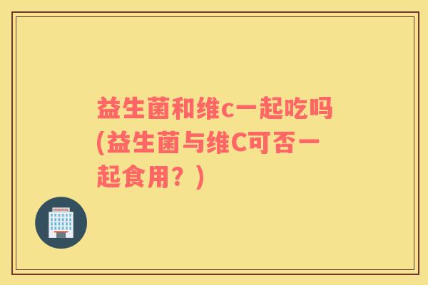 益生菌和维c一起吃吗(益生菌与维C可否一起食用？)