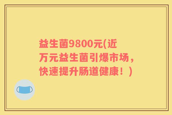 益生菌9800元(近万元益生菌引爆市场，快速提升肠道健康！)
