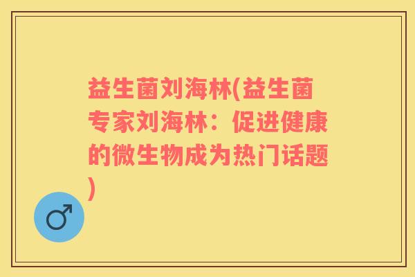 益生菌刘海林(益生菌专家刘海林：促进健康的微生物成为热门话题)