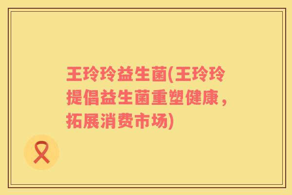 王玲玲益生菌(王玲玲提倡益生菌重塑健康，拓展消费市场)