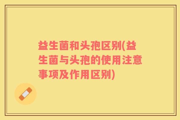 益生菌和头孢区别(益生菌与头孢的使用注意事项及作用区别)