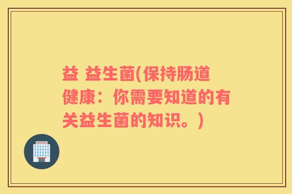 益 益生菌(保持肠道健康：你需要知道的有关益生菌的知识。)