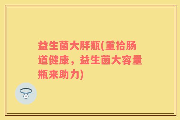 益生菌大胖瓶(重拾肠道健康，益生菌大容量瓶来助力)