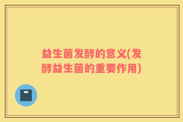 益生菌发酵的意义(发酵益生菌的重要作用)