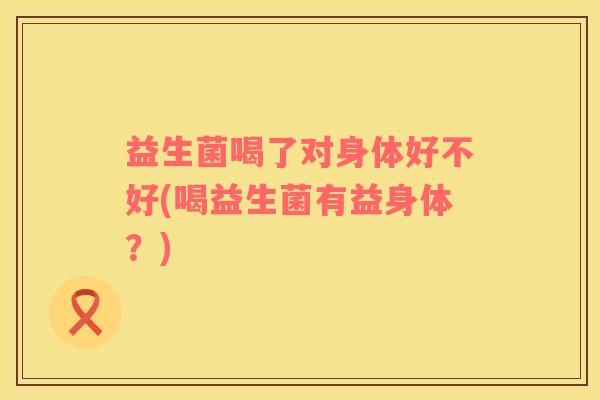 益生菌喝了对身体好不好(喝益生菌有益身体？)