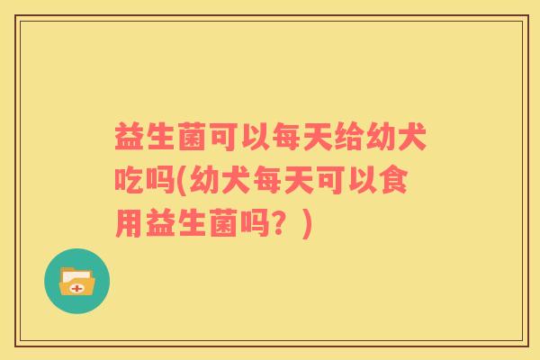 益生菌可以每天给幼犬吃吗(幼犬每天可以食用益生菌吗？)