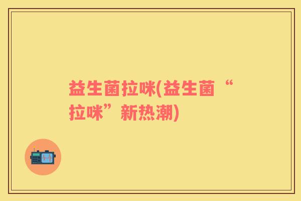 益生菌拉咪(益生菌“拉咪”新热潮)