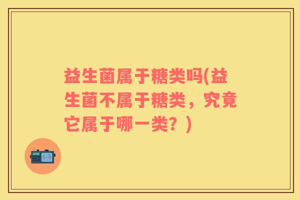 益生菌属于糖类吗(益生菌不属于糖类，究竟它属于哪一类？)