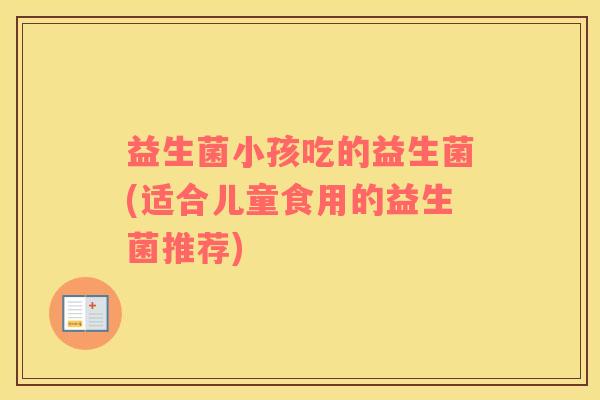 益生菌小孩吃的益生菌(适合儿童食用的益生菌推荐)
