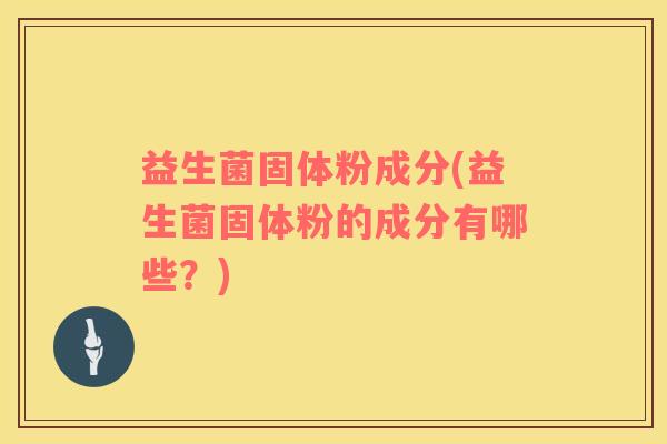 益生菌固体粉成分(益生菌固体粉的成分有哪些？)