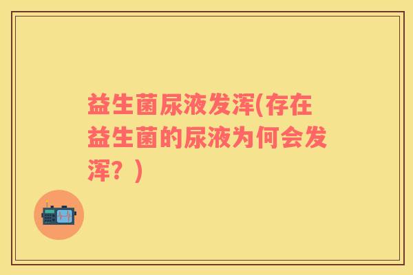 益生菌尿液发浑(存在益生菌的尿液为何会发浑？)