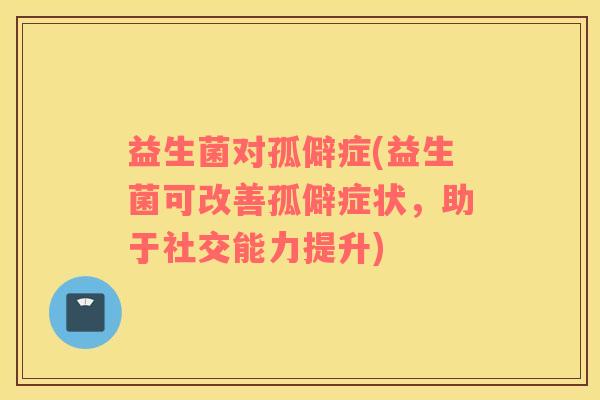 益生菌对孤僻症(益生菌可改善孤僻症状，助于社交能力提升)