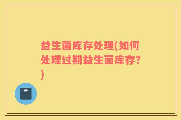 益生菌库存处理(如何处理过期益生菌库存？)