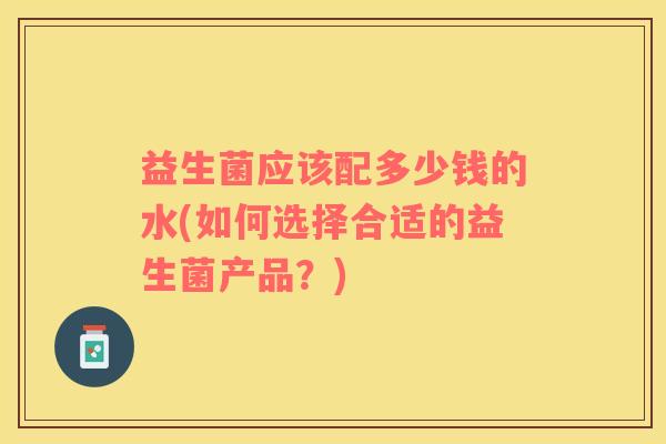 益生菌应该配多少钱的水(如何选择合适的益生菌产品？)