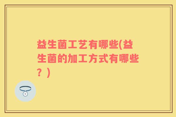 益生菌工艺有哪些(益生菌的加工方式有哪些？)