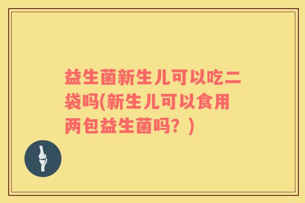 益生菌新生儿可以吃二袋吗(新生儿可以食用两包益生菌吗？)