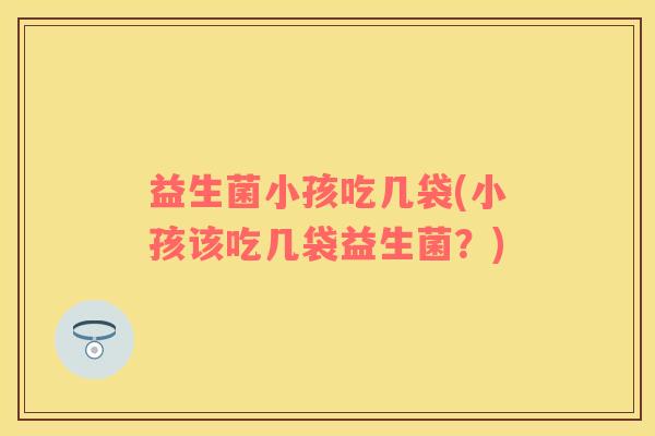 益生菌小孩吃几袋(小孩该吃几袋益生菌？)