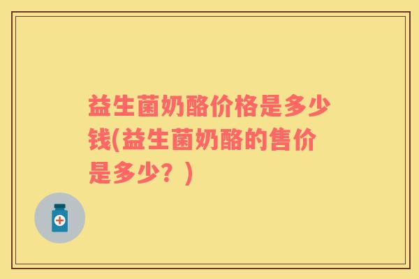 益生菌奶酪价格是多少钱(益生菌奶酪的售价是多少？)
