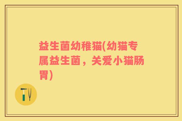 益生菌幼稚猫(幼猫专属益生菌，关爱小猫肠胃)
