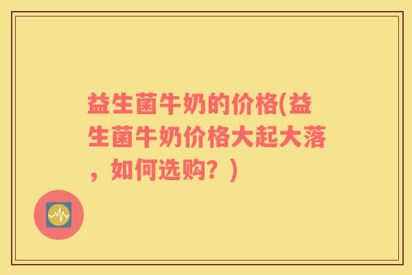 益生菌牛奶的价格(益生菌牛奶价格大起大落，如何选购？)
