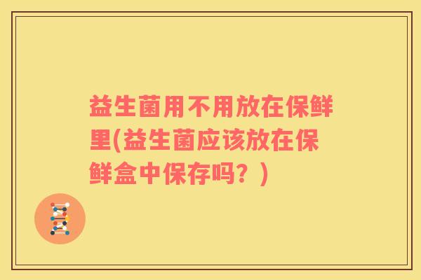 益生菌用不用放在保鲜里(益生菌应该放在保鲜盒中保存吗？)