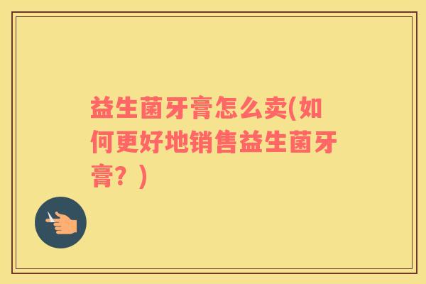 益生菌牙膏怎么卖(如何更好地销售益生菌牙膏？)