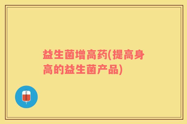益生菌增高药(提高身高的益生菌产品)