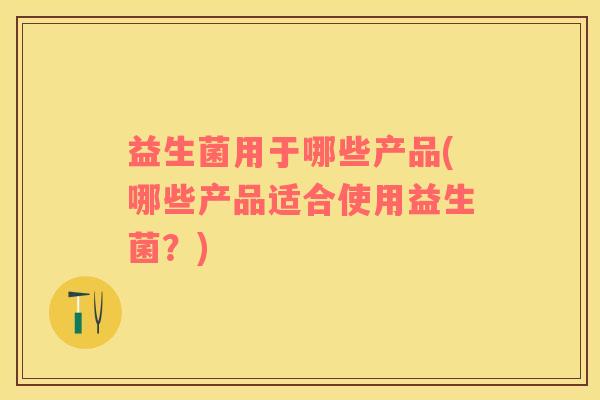 益生菌用于哪些产品(哪些产品适合使用益生菌？)