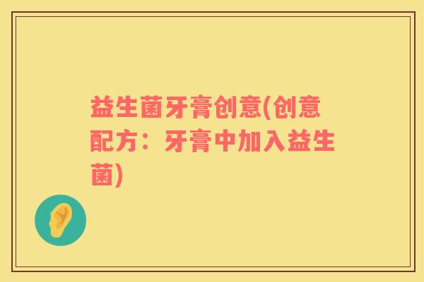 益生菌牙膏创意(创意配方：牙膏中加入益生菌)