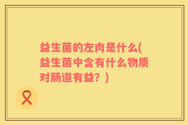 益生菌的左肉是什么(益生菌中含有什么物质对肠道有益？)