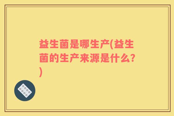 益生菌是哪生产(益生菌的生产来源是什么？)