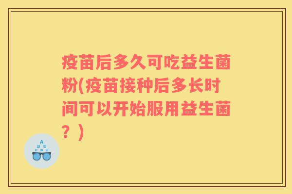 疫苗后多久可吃益生菌粉(疫苗接种后多长时间可以开始服用益生菌？)