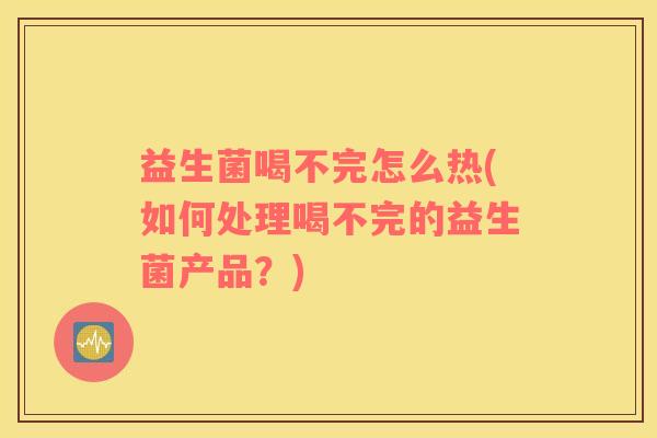 益生菌喝不完怎么热(如何处理喝不完的益生菌产品？)