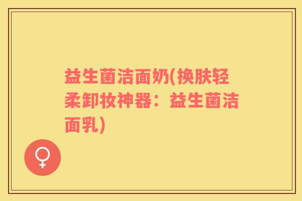 益生菌洁面奶(换肤轻柔卸妆神器：益生菌洁面乳)