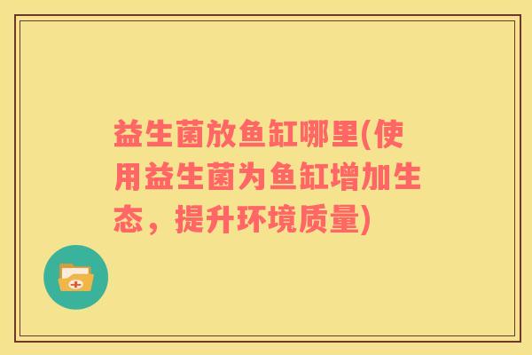 益生菌放鱼缸哪里(使用益生菌为鱼缸增加生态，提升环境质量)
