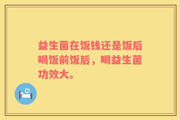 益生菌在饭钱还是饭后喝饭前饭后，喝益生菌功效大。