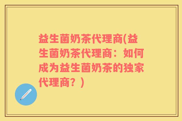 益生菌奶茶代理商(益生菌奶茶代理商：如何成为益生菌奶茶的独家代理商？)