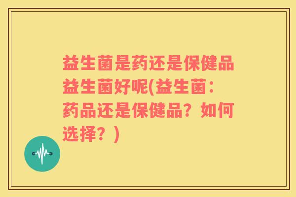 益生菌是药还是保健品益生菌好呢(益生菌：药品还是保健品？如何选择？)