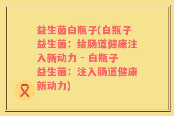 益生菌白瓶子(白瓶子益生菌：给肠道健康注入新动力 - 白瓶子益生菌：注入肠道健康新动力)