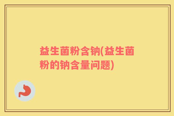 益生菌粉含钠(益生菌粉的钠含量问题)