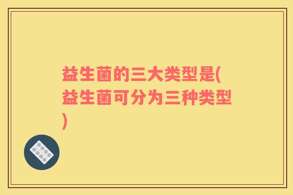 益生菌的三大类型是(益生菌可分为三种类型)
