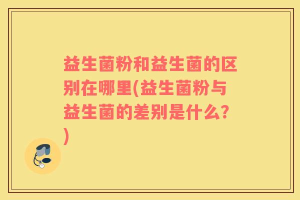 益生菌粉和益生菌的区别在哪里(益生菌粉与益生菌的差别是什么？)