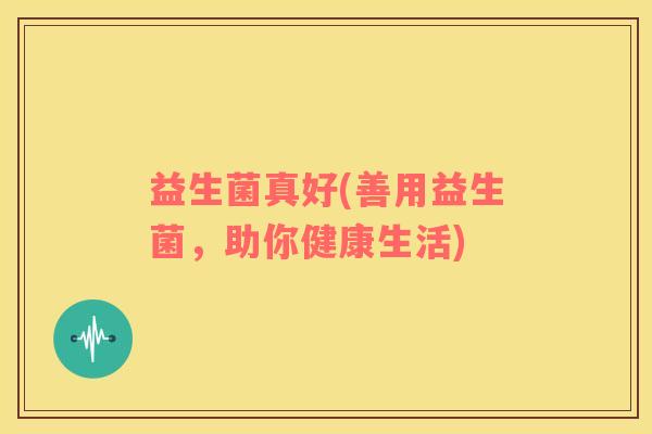 益生菌真好(善用益生菌，助你健康生活)