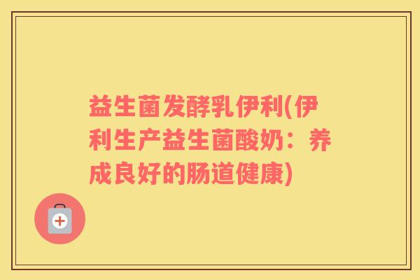 益生菌发酵乳伊利(伊利生产益生菌酸奶：养成良好的肠道健康)