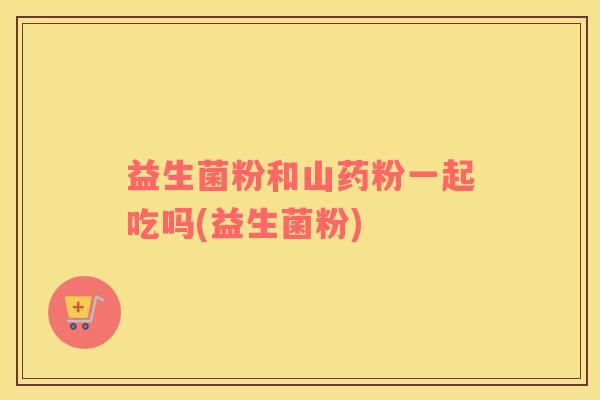 益生菌粉和山药粉一起吃吗(益生菌粉)