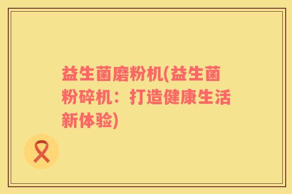益生菌磨粉机(益生菌粉碎机：打造健康生活新体验)
